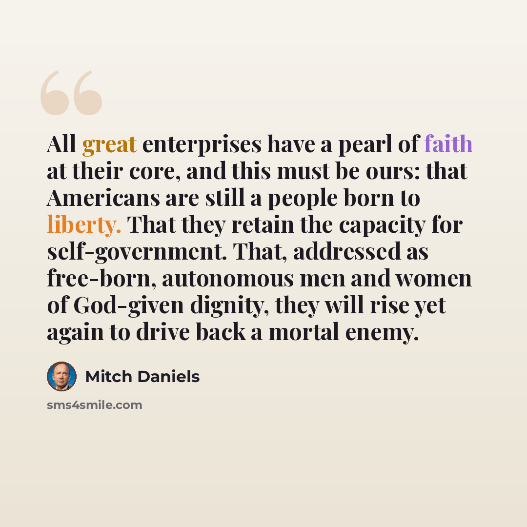 “All great enterprises have a pearl of faith at their core, and this must be ours: that Americans are still a people born to liberty. That they retain the capacity for self-government. That, addressed as free-born, autonomous men and women of God-given dignity, they will rise yet again to drive…” quote by Mitch Daniels