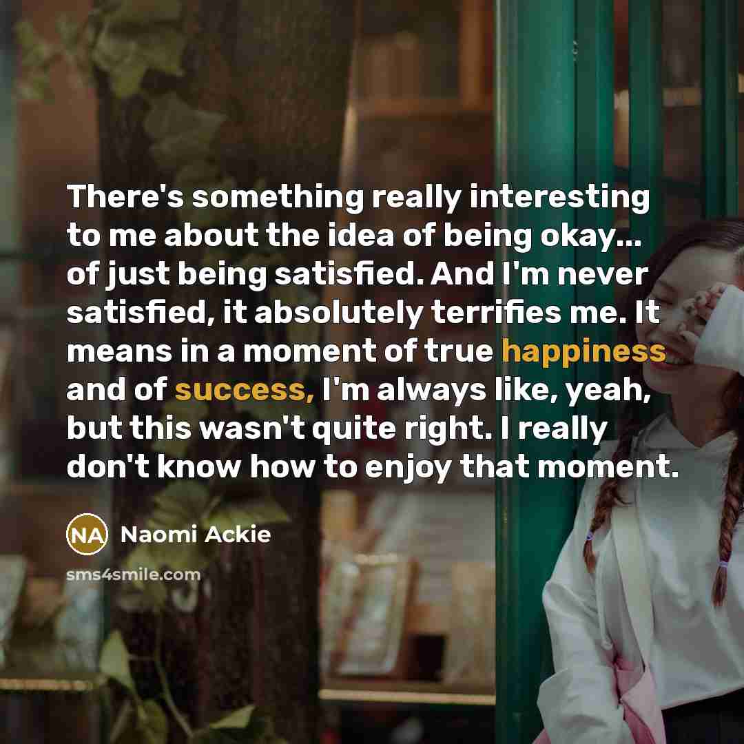 “There's something really interesting to me about the idea of being okay... of just being satisfied. And I'm never satisfied, it absolutely terrifies me. It means in a moment of true happiness and of success, I'm always like, yeah, but this wasn't quite right. I really don't know how to enjoy that…” quote by Naomi Ackie