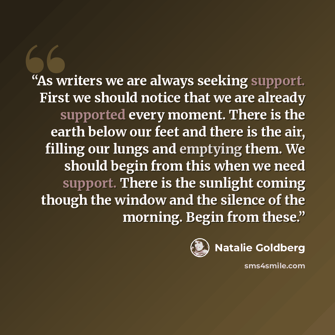 “As writers we are always seeking support. First we should notice that we are already supported every moment. There is the earth below our feet and there is the air, filling our lungs and emptying them. We should begin from this when we need support. There is the sunlight coming though the window…” quote by Natalie Goldberg