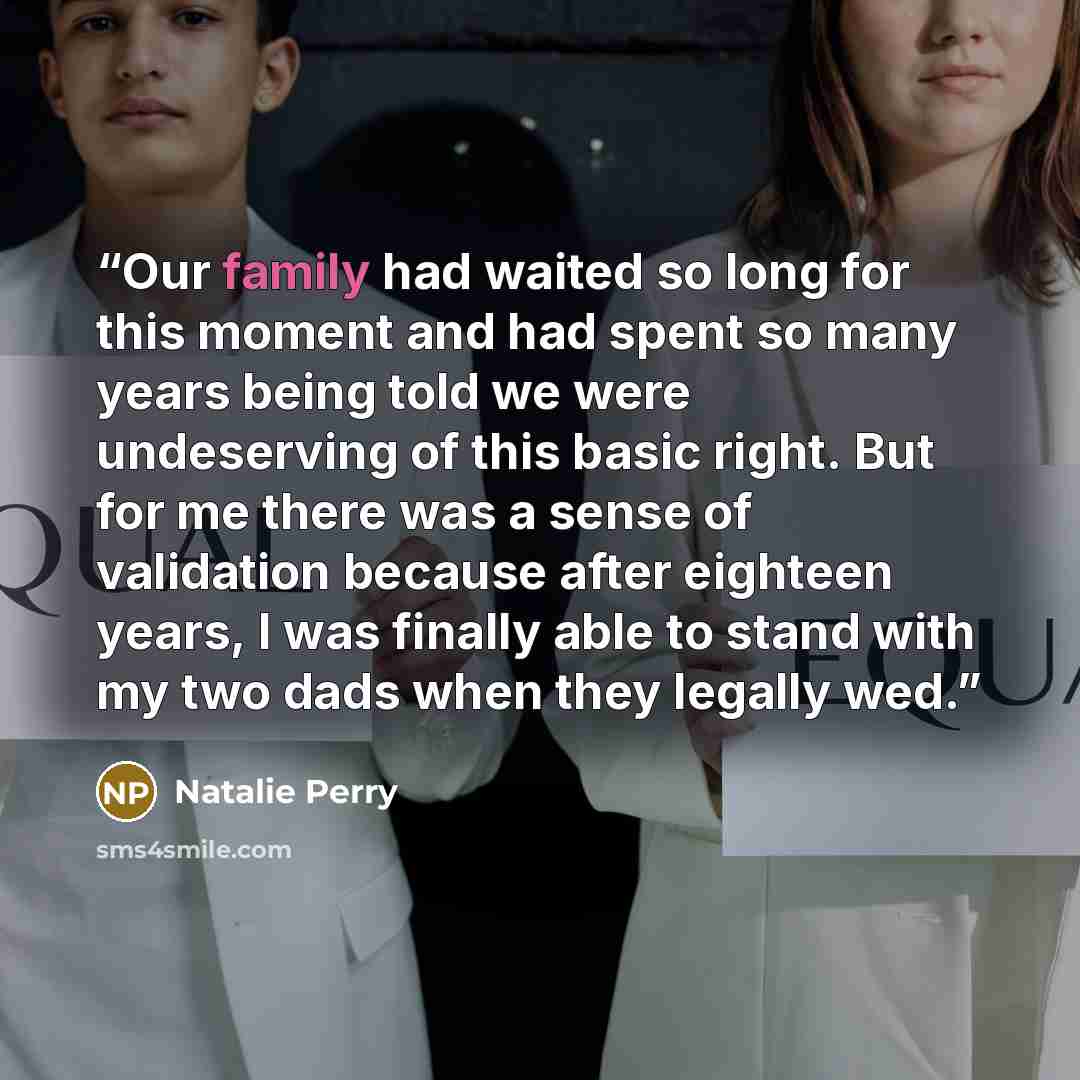“Our family had waited so long for this moment and had spent so many years being told we were undeserving of this basic right. But for me there was a sense of validation because after eighteen years, I was finally able to stand with my two dads when they legally wed.” quote by Natalie Perry