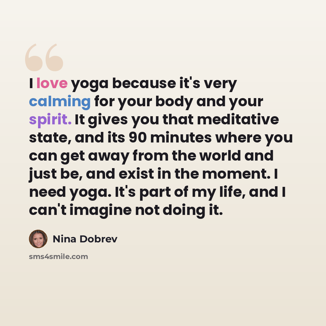 “I love yoga because it's very calming for your body and your spirit. It gives you that meditative state, and its 90 minutes where you can get away from the world and just be, and exist in the moment. I need yoga. It's part of my life, and I can't imagine not doing it.” quote by Nina Dobrev