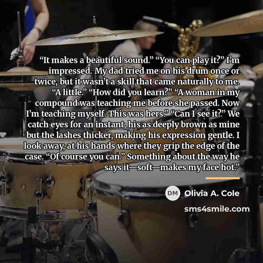 “It makes a beautiful sound.” “You can play it?” I’m impressed. My dad tried me on his drum once or twice, but it wasn’t a skill that came naturally to me. “A little.” “How did you learn?” “A woman in my compound was teaching me before she passed. Now I’m teaching myself. This was hers.” “Can I see…” quote by Olivia A. Cole