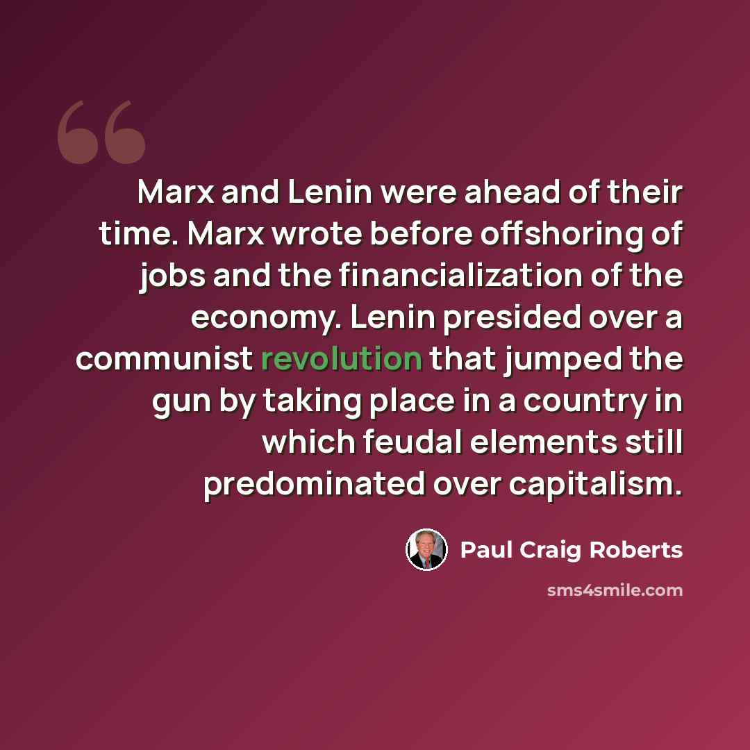 “Marx and Lenin were ahead of their time. Marx wrote before offshoring of jobs and the financialization of the economy. Lenin presided over a communist revolution that jumped the gun by taking place in a country in which feudal elements still predominated over capitalism.” quote by Paul Craig Roberts