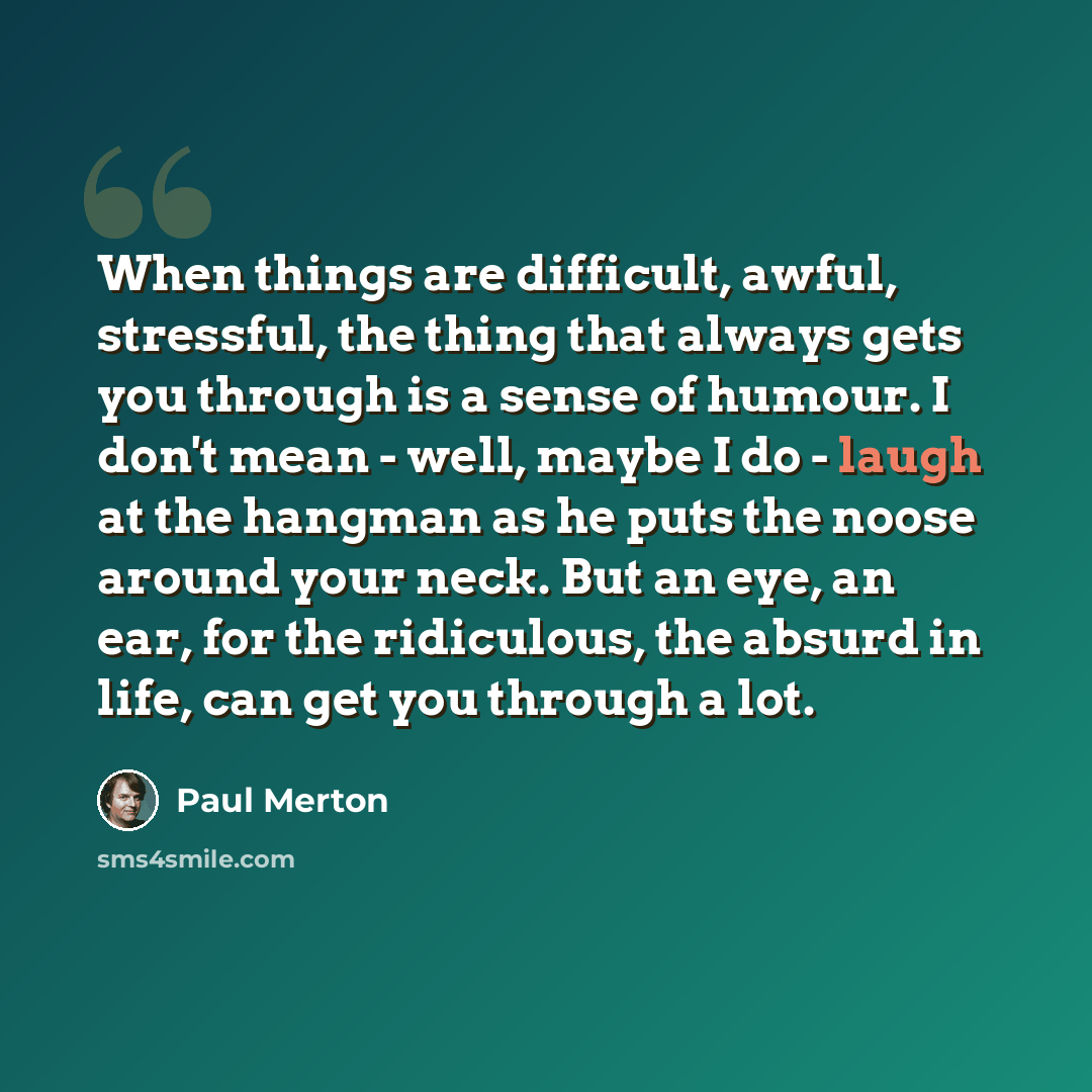 “When things are difficult, awful, stressful, the thing that always gets you through is a sense of humour. I don't mean - well, maybe I do - laugh at the hangman as he puts the noose around your neck. But an eye, an ear, for the ridiculous, the absurd in life, can get you through a lot.” quote by Paul Merton