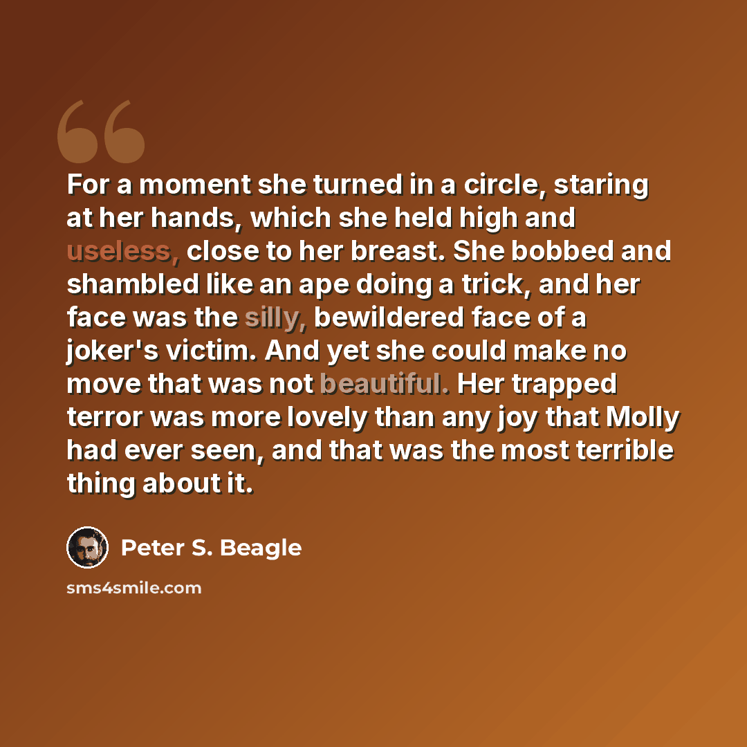 “For a moment she turned in a circle, staring at her hands, which she held high and useless, close to her breast. She bobbed and shambled like an ape doing a trick, and her face was the silly, bewildered face of a joker's victim. And yet she could make no move that was not beautiful. Her trapped…” quote by Peter S. Beagle