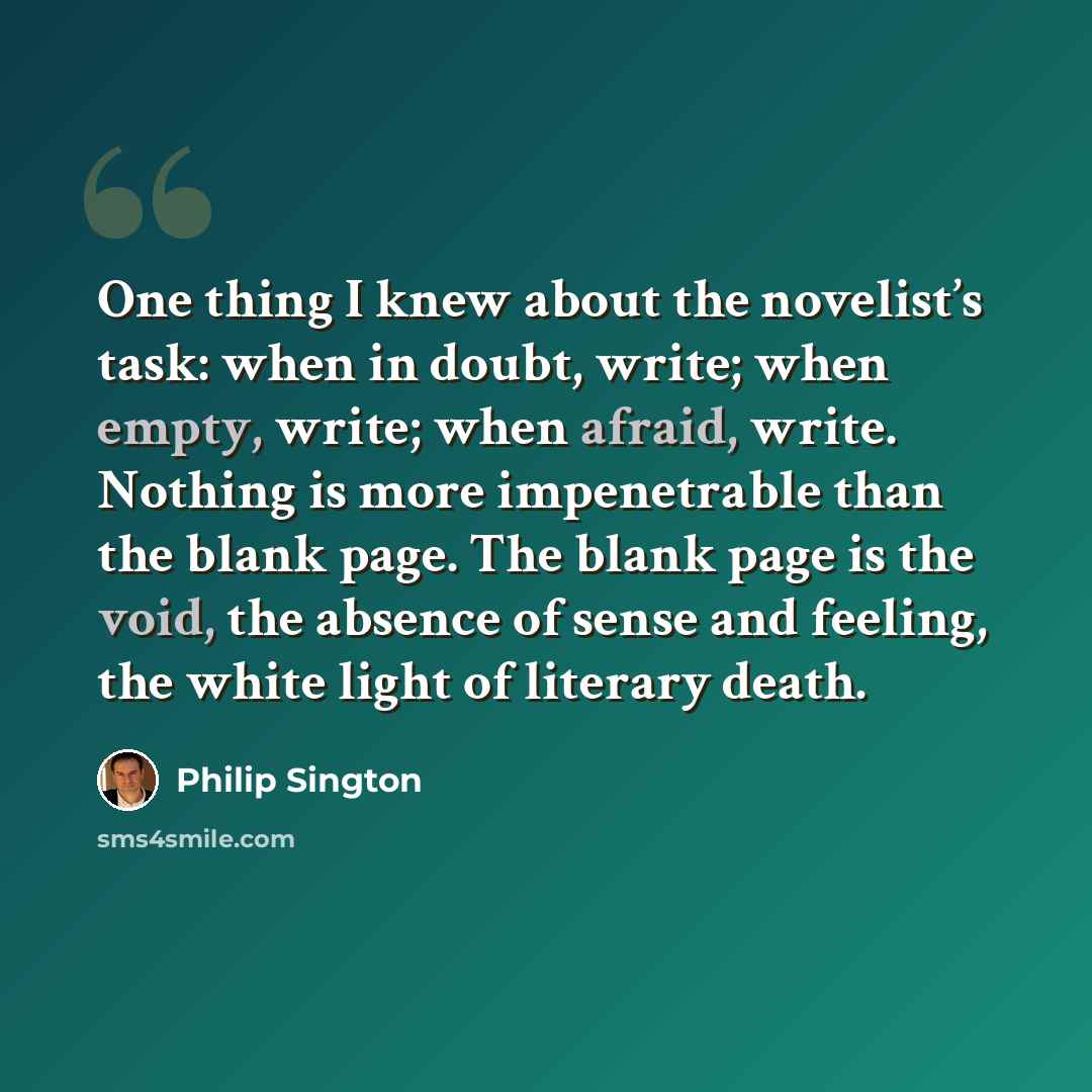 “One thing I knew about the novelist’s task: when in doubt, write; when empty, write; when afraid, write. Nothing is more impenetrable than the blank page. The blank page is the void, the absence of sense and feeling, the white light of literary death.” quote by Philip Sington