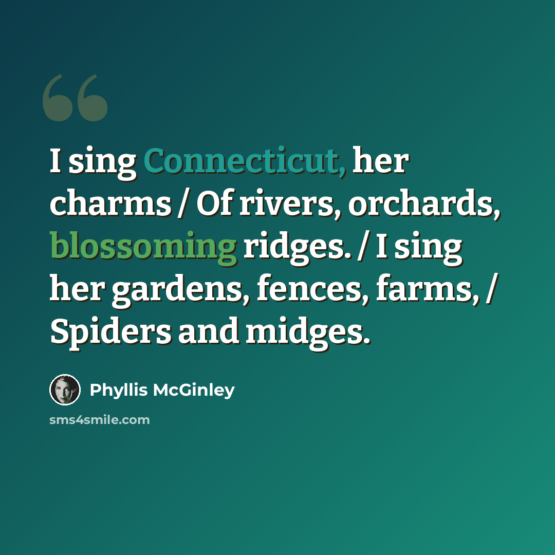 “I sing Connecticut, her charms / Of rivers, orchards, blossoming ridges. / I sing her gardens, fences, farms, / Spiders and midges.” quote by Phyllis McGinley