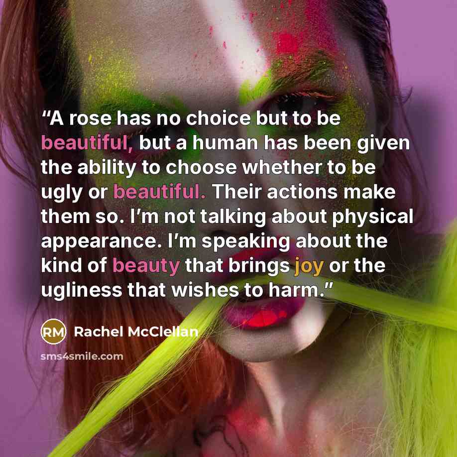 “A rose has no choice but to be beautiful, but a human has been given the ability to choose whether to be ugly or beautiful. Their actions make them so. I’m not talking about physical appearance. I’m speaking about the kind of beauty that brings joy or the ugliness that wishes to harm.” quote by Rachel McClellan