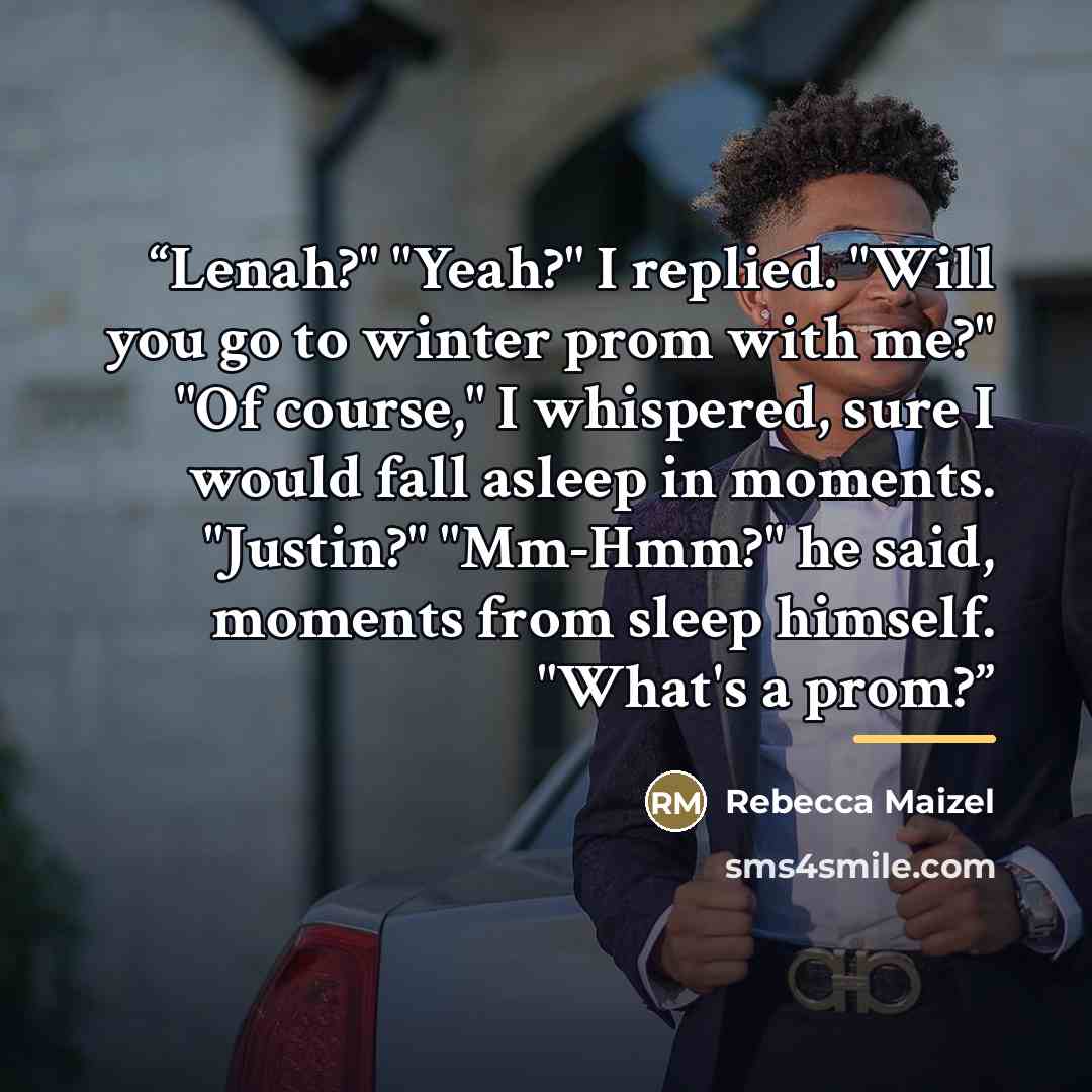 “Lenah?" "Yeah?" I replied. "Will you go to winter prom with me?" "Of course," I whispered, sure I would fall asleep in moments. "Justin?" "Mm-Hmm?" he said, moments from sleep himself. "What's a prom?” quote by Rebecca Maizel
