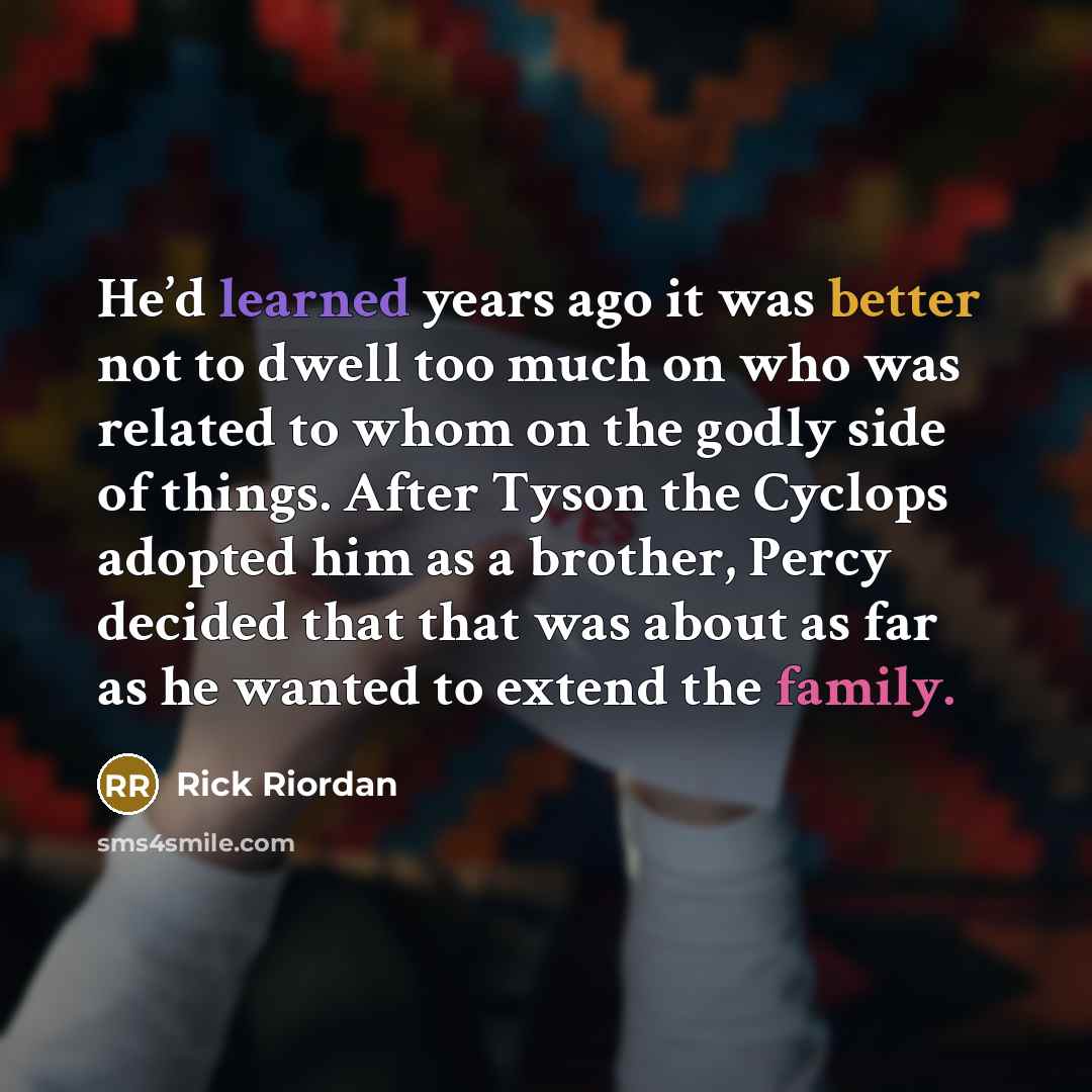 “He’d learned years ago it was better not to dwell too much on who was related to whom on the godly side of things. After Tyson the Cyclops adopted him as a brother, Percy decided that that was about as far as he wanted to extend the family.” quote by Rick Riordan