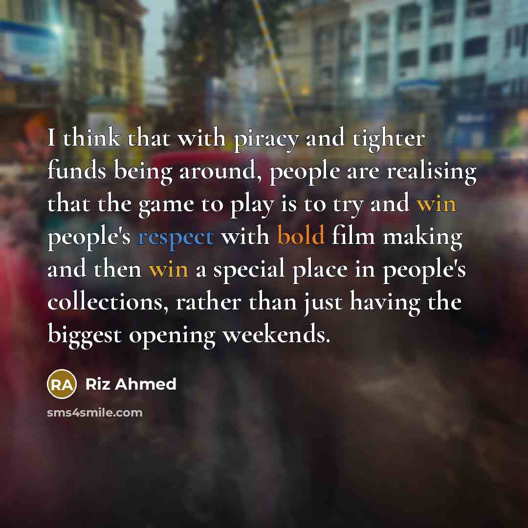 “I think that with piracy and tighter funds being around, people are realising that the game to play is to try and win people's respect with bold film making and then win a special place in people's collections, rather than just having the biggest opening weekends.” quote by Riz Ahmed