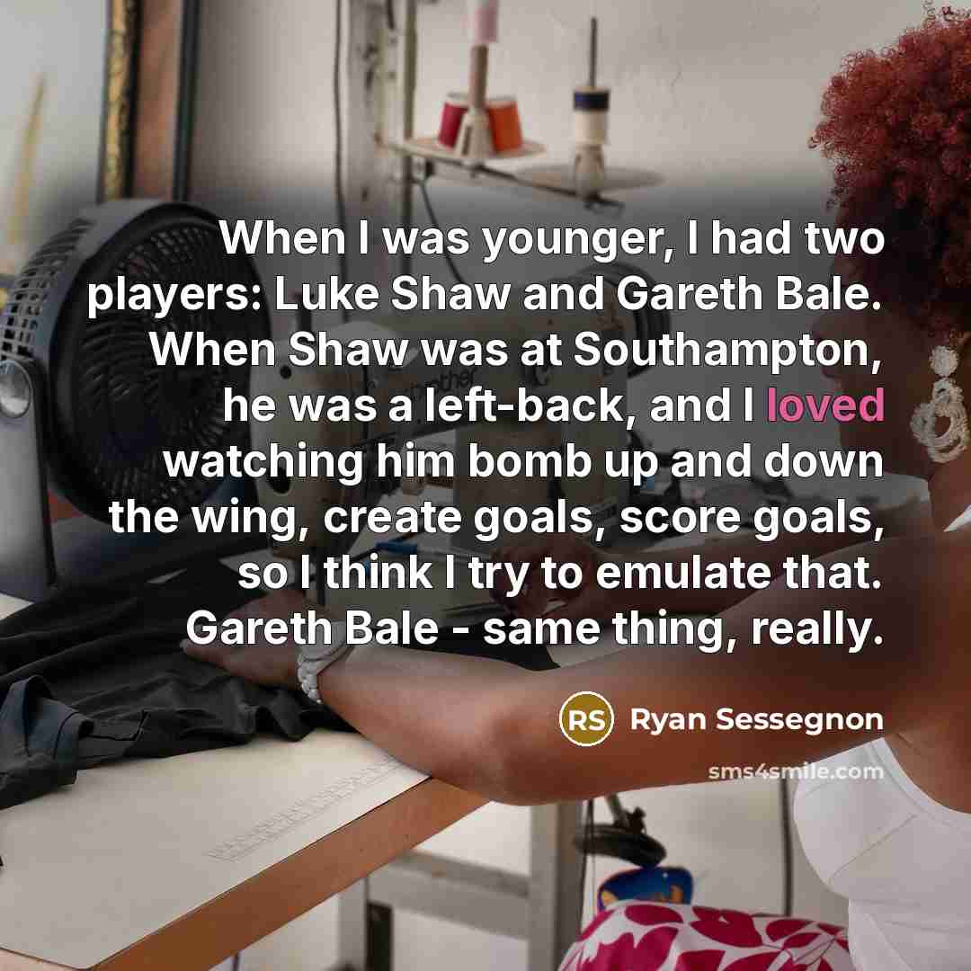 “When I was younger, I had two players: Luke Shaw and Gareth Bale. When Shaw was at Southampton, he was a left-back, and I loved watching him bomb up and down the wing, create goals, score goals, so I think I try to emulate that. Gareth Bale - same thing, really.” quote by Ryan Sessegnon