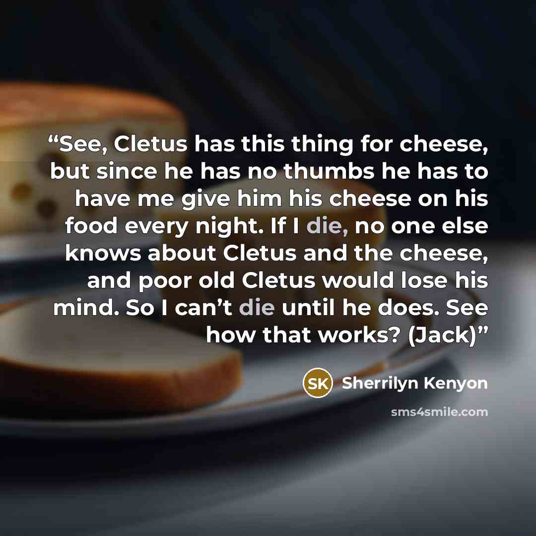 “See, Cletus has this thing for cheese, but since he has no thumbs he has to have me give him his cheese on his food every night. If I die, no one else knows about Cletus and the cheese, and poor old Cletus would lose his mind. So I can’t die until he does. See how that works? (Jack)” quote by Sherrilyn Kenyon