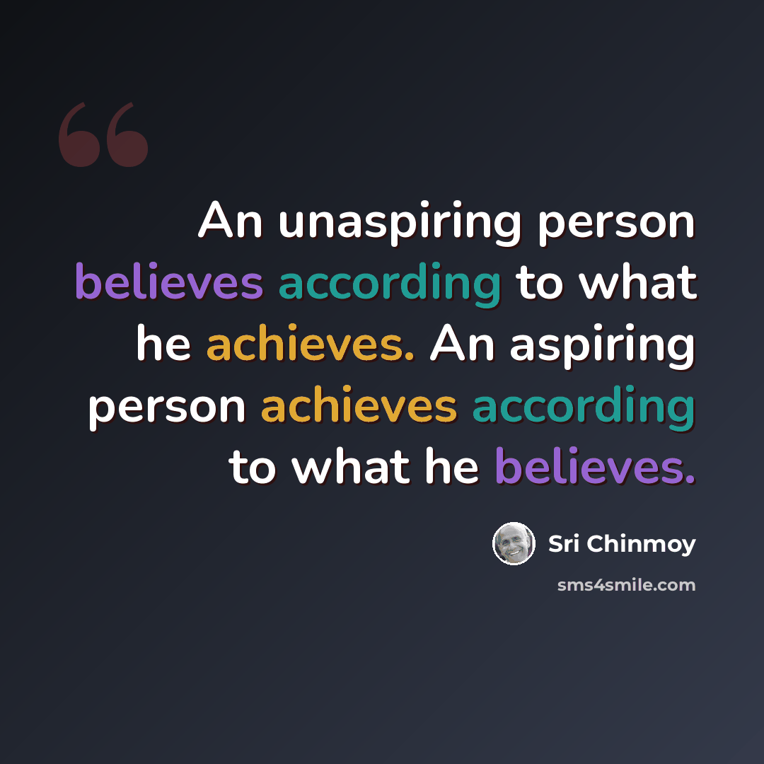 “An unaspiring person believes according to what he achieves. An aspiring person achieves according to what he believes.” quote by Sri Chinmoy