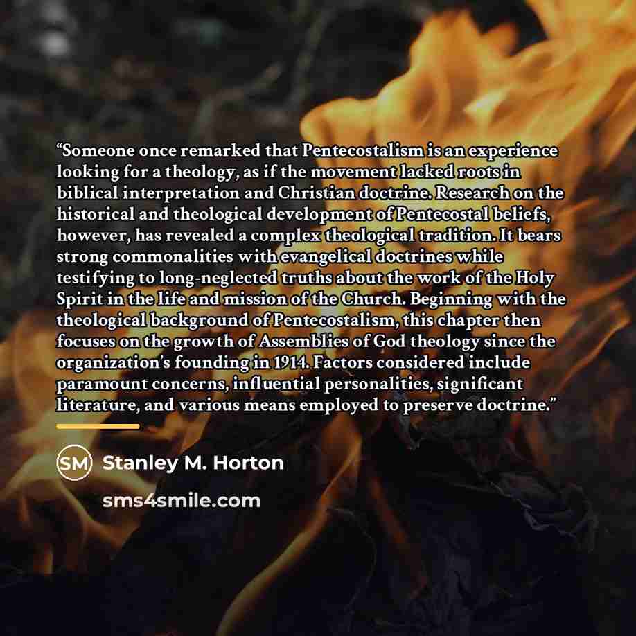 “Someone once remarked that Pentecostalism is an experience looking for a theology, as if the movement lacked roots in biblical interpretation and Christian doctrine. Research on the historical and theological development of Pentecostal beliefs, however, has revealed a complex theological…” quote by Stanley M. Horton