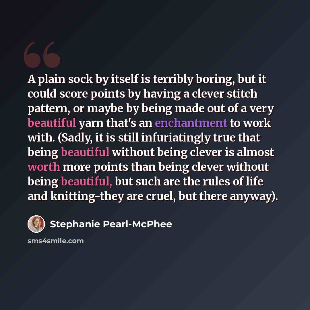 “A plain sock by itself is terribly boring, but it could score points by having a clever stitch pattern, or maybe by being made out of a very beautiful yarn that's an enchantment to work with. (Sadly, it is still infuriatingly true that being beautiful without being clever is almost worth more…” quote by Stephanie Pearl-McPhee