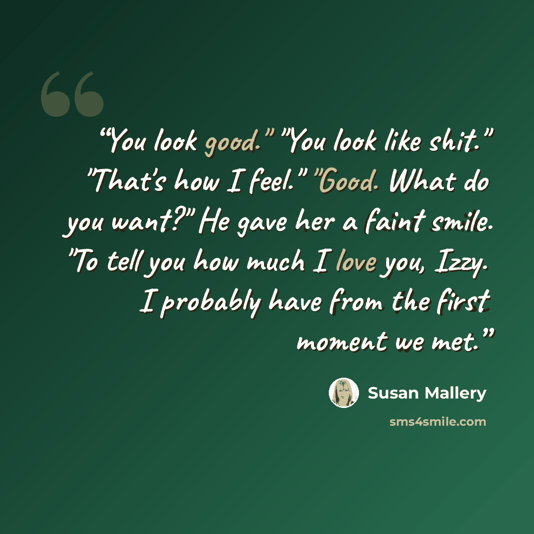 “You look good." "You look like shit." "That's how I feel." "Good. What do you want?" He gave her a faint smile. "To tell you how much I love you, Izzy. I probably have from the first moment we met.” quote by Susan Mallery