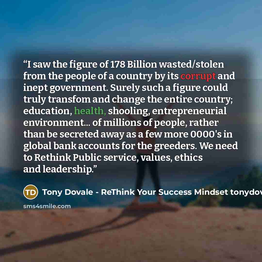 “I saw the figure of 178 Billion wasted/stolen from the people of a country by its corrupt and inept government. Surely such a figure could truly transfom and change the entire country; education, health, shooling, entrepreneurial environment... of millions of people, rather than be secreted away…” quote by Tony Dovale - ReThink Your Success Mindset tonydovalespeaks.com