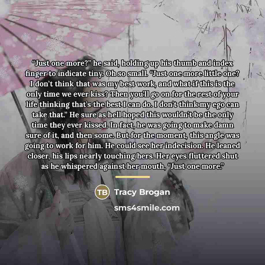“Just one more?” he said, holding up his thumb and index finger to indicate tiny. Oh so small. “Just one more little one? I don’t think that was my best work, and what if this is the only time we ever kiss? Then you’ll go on for the rest of your life thinking that’s the best I can do. I don’t think…” quote by Tracy Brogan