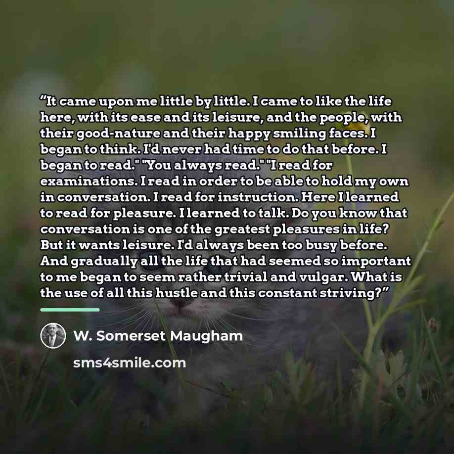“It came upon me little by little. I came to like the life here, with its ease and its leisure, and the people, with their good-nature and their happy smiling faces. I began to think. I'd never had time to do that before. I began to read." "You always read." "I read for examinations. I read in…” quote by W. Somerset Maugham