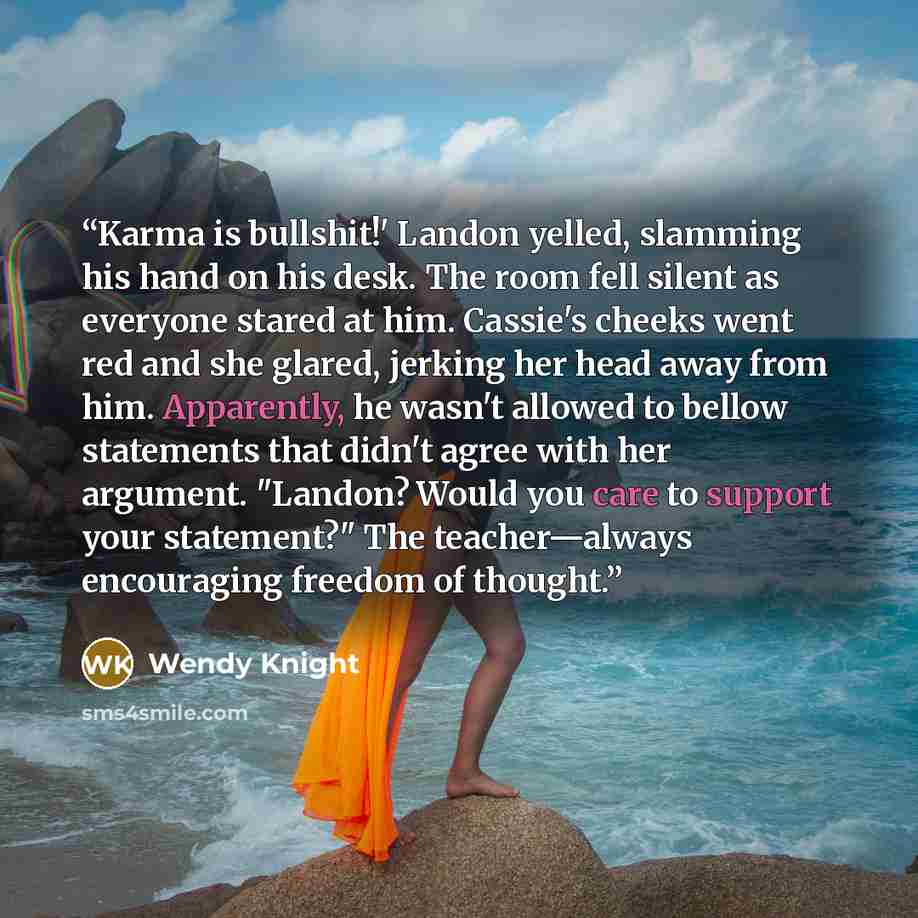“Karma is bullshit!' Landon yelled, slamming his hand on his desk. The room fell silent as everyone stared at him. Cassie's cheeks went red and she glared, jerking her head away from him. Apparently, he wasn't allowed to bellow statements that didn't agree with her argument. "Landon? Would you care…” quote by Wendy Knight