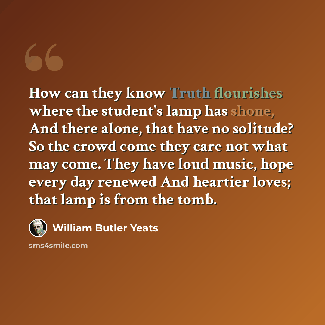 “How can they know Truth flourishes where the student's lamp has shone, And there alone, that have no solitude? So the crowd come they care not what may come. They have loud music, hope every day renewed And heartier loves; that lamp is from the tomb.” quote by William Butler Yeats