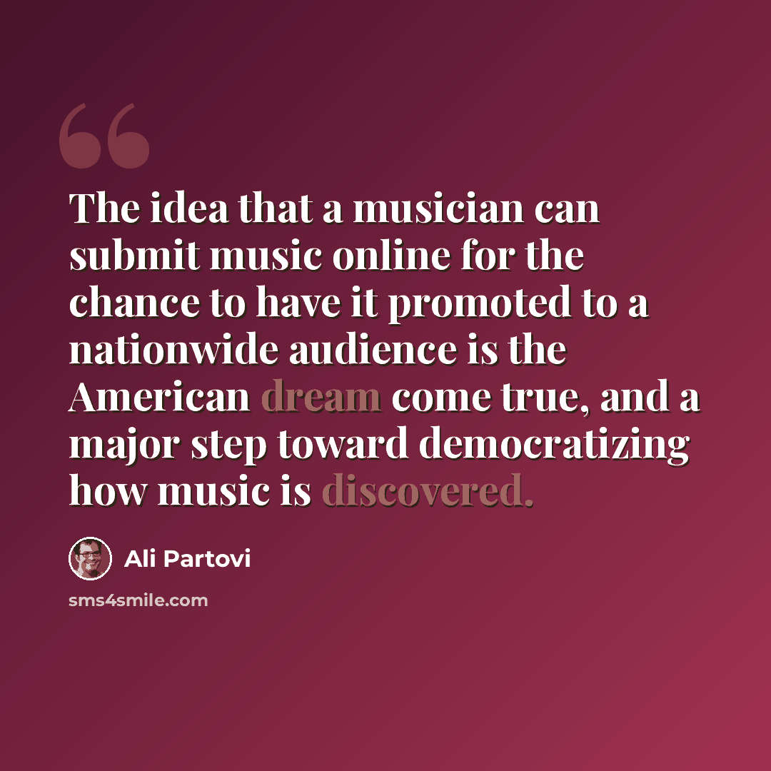 “The idea that a musician can submit music online for the chance to have it promoted to a nationwide audience is the American dream come true, and a major step toward democratizing how music is discovered.” quote by Ali Partovi