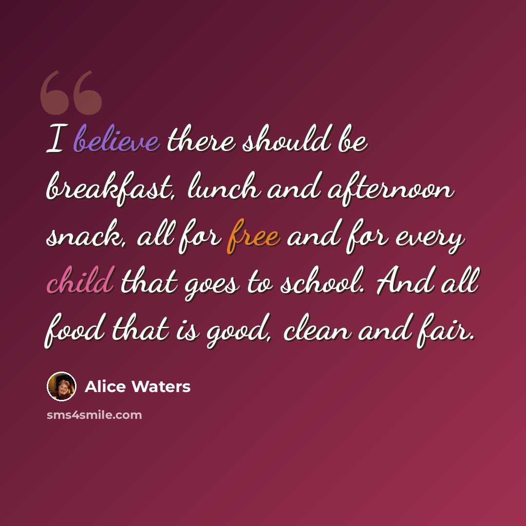 “I believe there should be breakfast, lunch and afternoon snack, all for free and for every child that goes to school. And all food that is good, clean and fair.” quote by Alice Waters