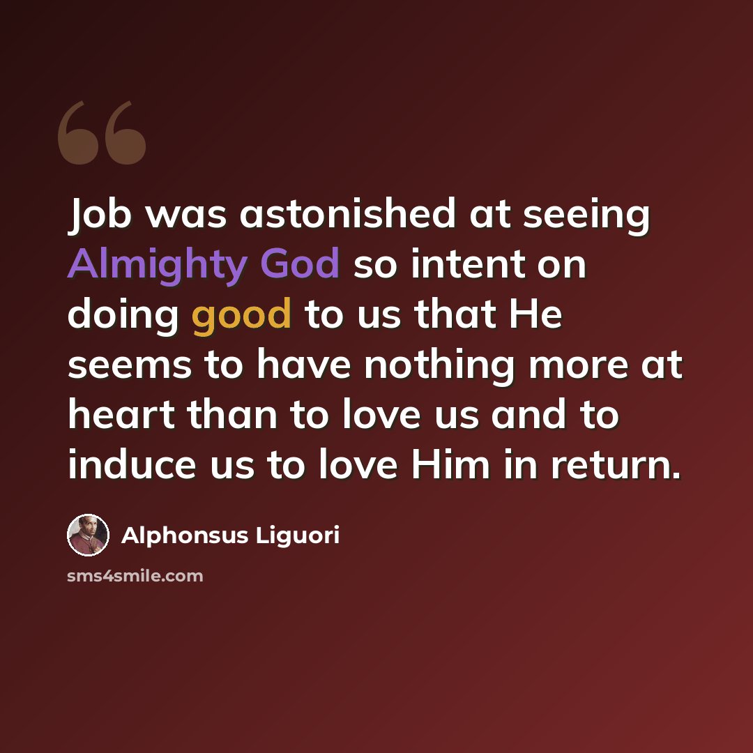 “Job was astonished at seeing Almighty God so intent on doing good to us that He seems to have nothing more at heart than to love us and to induce us to love Him in return.” quote by Alphonsus Liguori