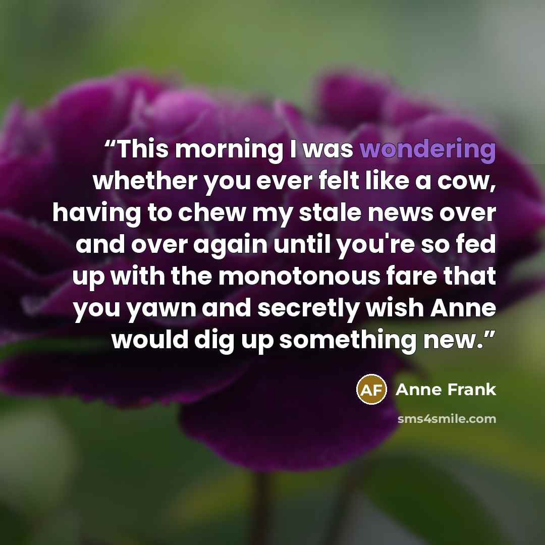 “This morning I was wondering whether you ever felt like a cow, having to chew my stale news over and over again until you're so fed up with the monotonous fare that you yawn and secretly wish Anne would dig up something new.” quote by Anne Frank
