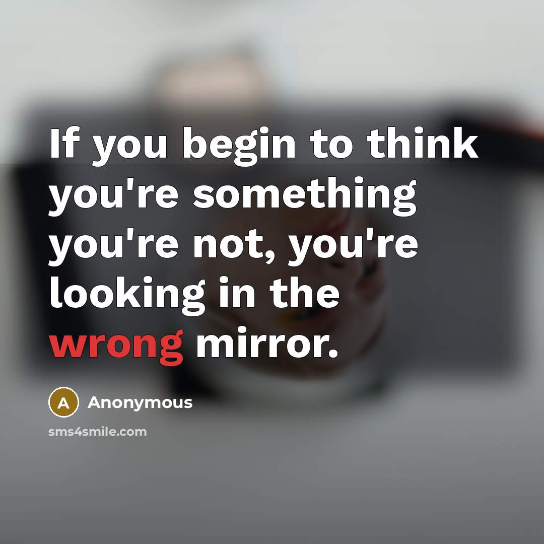 “If you begin to think you're something you're not, you're looking in the wrong mirror.” quote by Anonymous