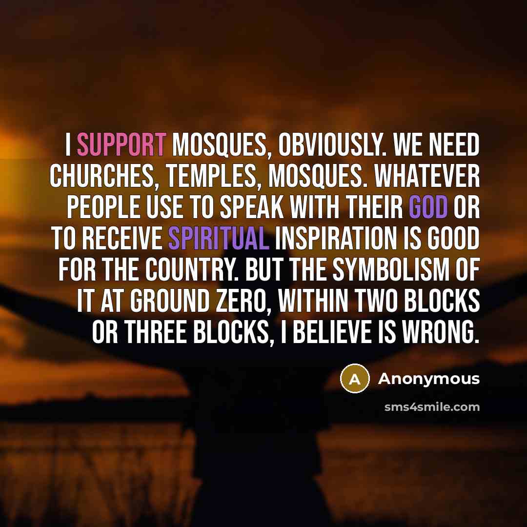 “I support mosques, obviously. We need churches, temples, mosques. Whatever people use to speak with their god or to receive spiritual inspiration is good for the country. But the symbolism of it at ground zero, within two blocks or three blocks, I believe is wrong.” quote by Anonymous