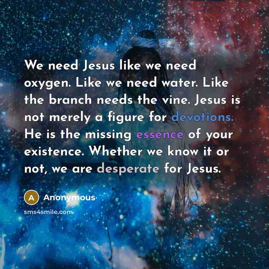 “We need Jesus like we need oxygen. Like we need water. Like the branch needs the vine. Jesus is not merely a figure for devotions. He is the missing essence of your existence. Whether we know it or not, we are desperate for Jesus.” quote by Anonymous