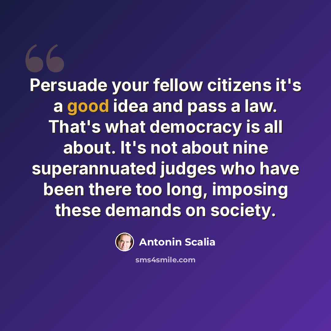 “Persuade your fellow citizens it's a good idea and pass a law. That's what democracy is all about. It's not about nine superannuated judges who have been there too long, imposing these demands on society.” quote by Antonin Scalia