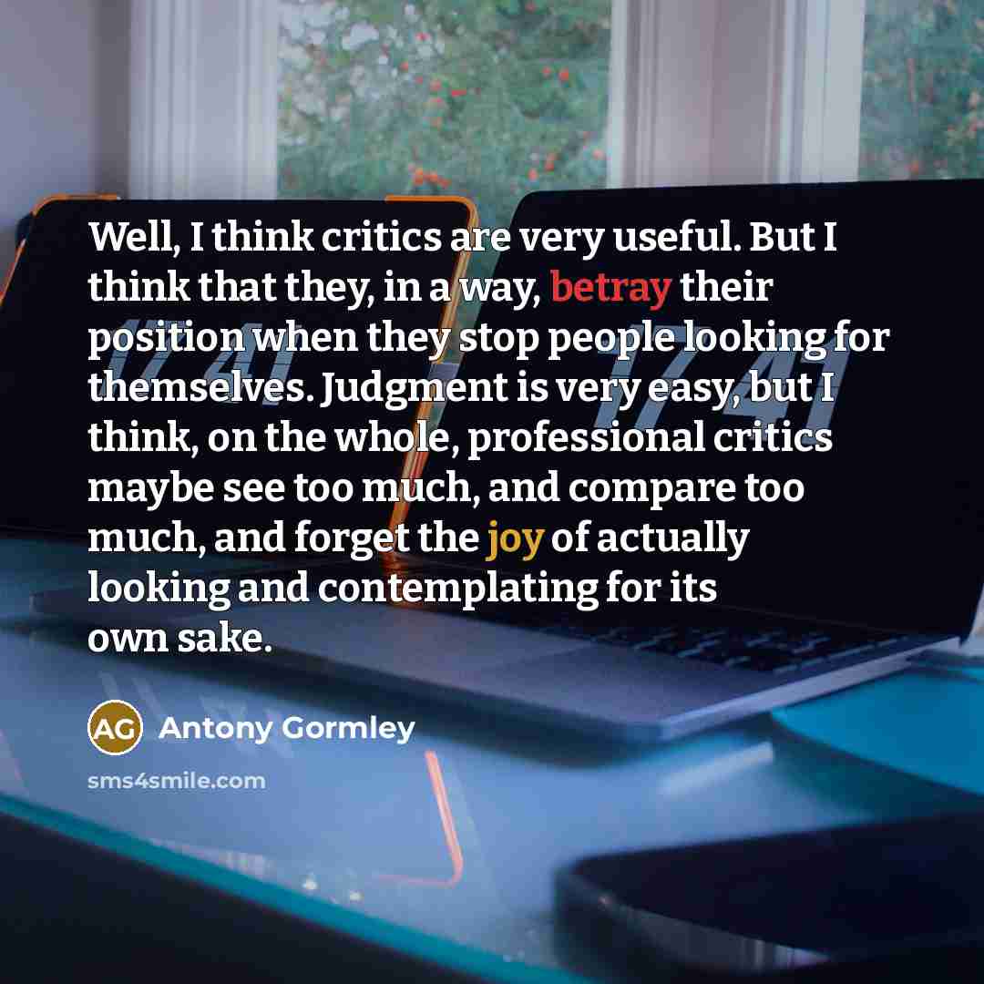 “Well, I think critics are very useful. But I think that they, in a way, betray their position when they stop people looking for themselves. Judgment is very easy, but I think, on the whole, professional critics maybe see too much, and compare too much, and forget the joy of actually looking and…” quote by Antony Gormley
