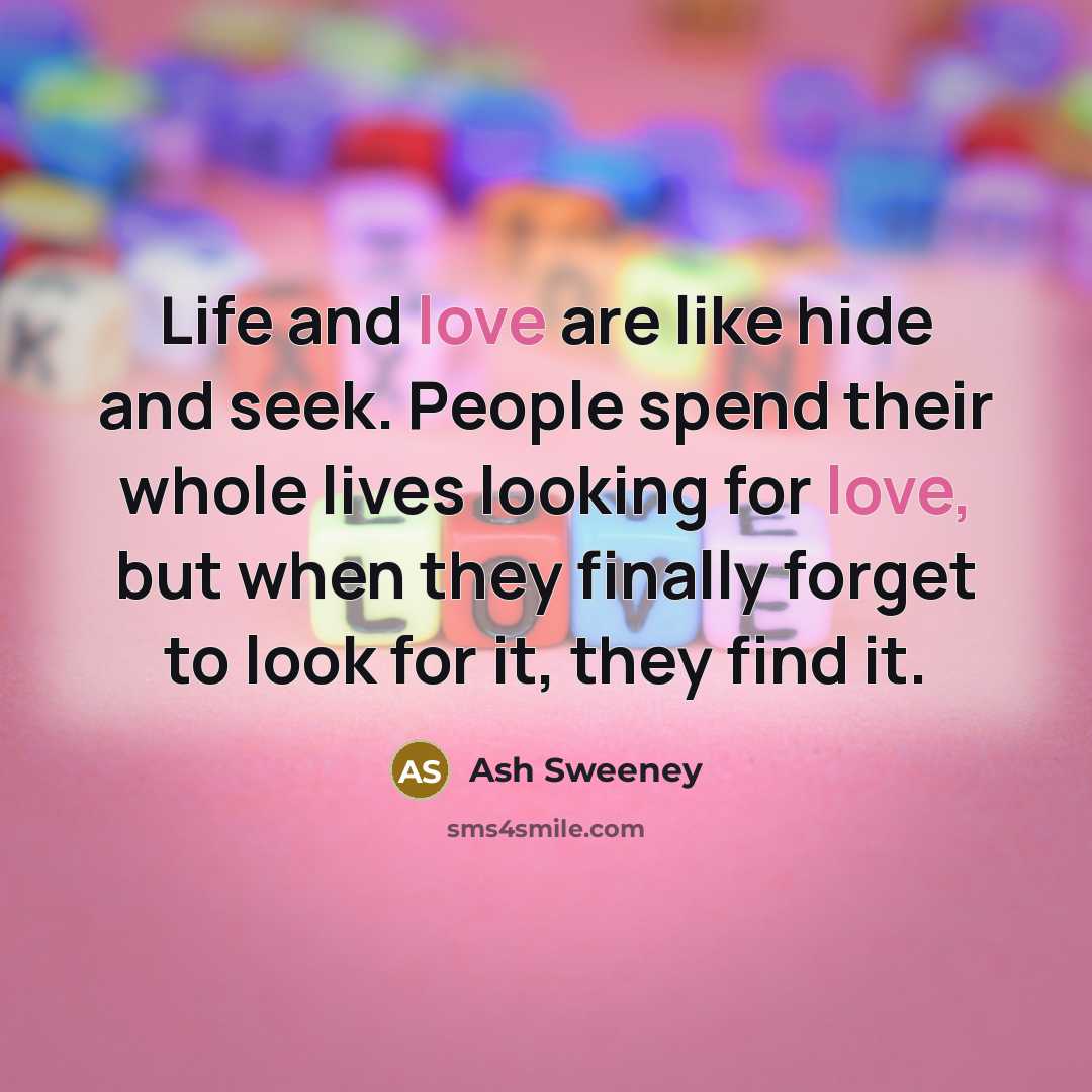 “Life and love are like hide and seek. People spend their whole lives looking for love, but when they finally forget to look for it, they find it.” quote by Ash Sweeney