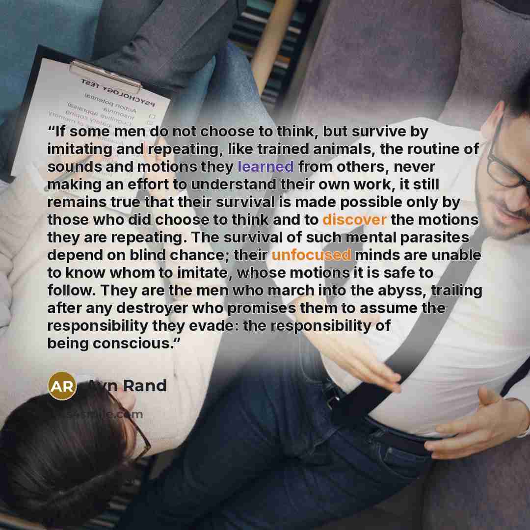 “If some men do not choose to think, but survive by imitating and repeating, like trained animals, the routine of sounds and motions they learned from others, never making an effort to understand their own work, it still remains true that their survival is made possible only by those who did choose…” quote by Ayn Rand