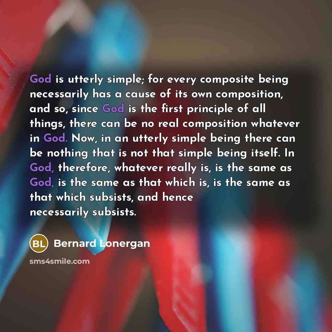 “God is utterly simple; for every composite being necessarily has a cause of its own composition, and so, since God is the first principle of all things, there can be no real composition whatever in God. Now, in an utterly simple being there can be nothing that is not that simple being itself. In…” quote by Bernard Lonergan
