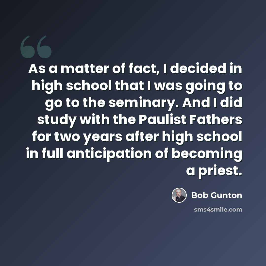 “As a matter of fact, I decided in high school that I was going to go to the seminary. And I did study with the Paulist Fathers for two years after high school in full anticipation of becoming a priest.” quote by Bob Gunton