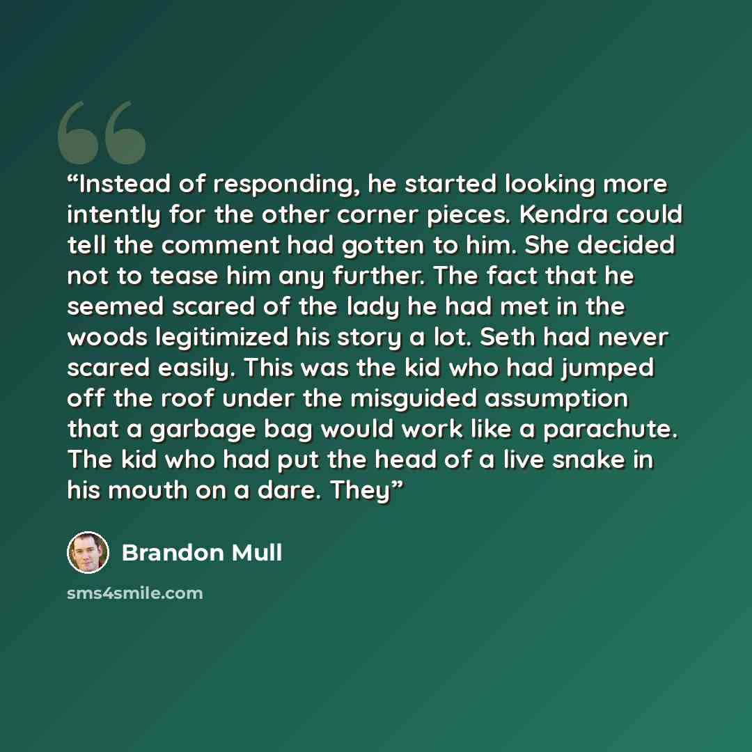 “Instead of responding, he started looking more intently for the other corner pieces. Kendra could tell the comment had gotten to him. She decided not to tease him any further. The fact that he seemed scared of the lady he had met in the woods legitimized his story a lot. Seth had never scared…” quote by Brandon Mull