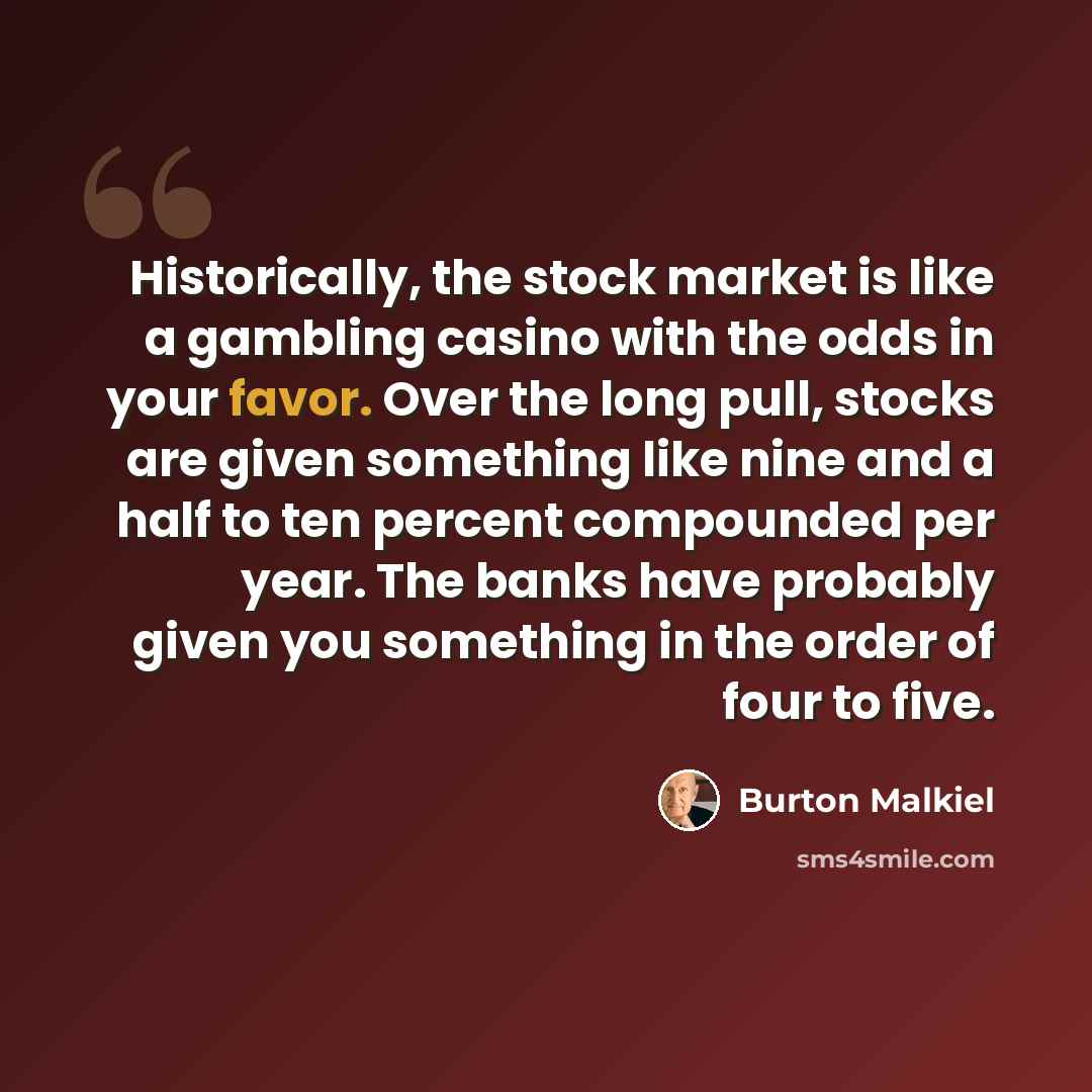 “Historically, the stock market is like a gambling casino with the odds in your favor. Over the long pull, stocks are given something like nine and a half to ten percent compounded per year. The banks have probably given you something in the order of four to five.” quote by Burton Malkiel