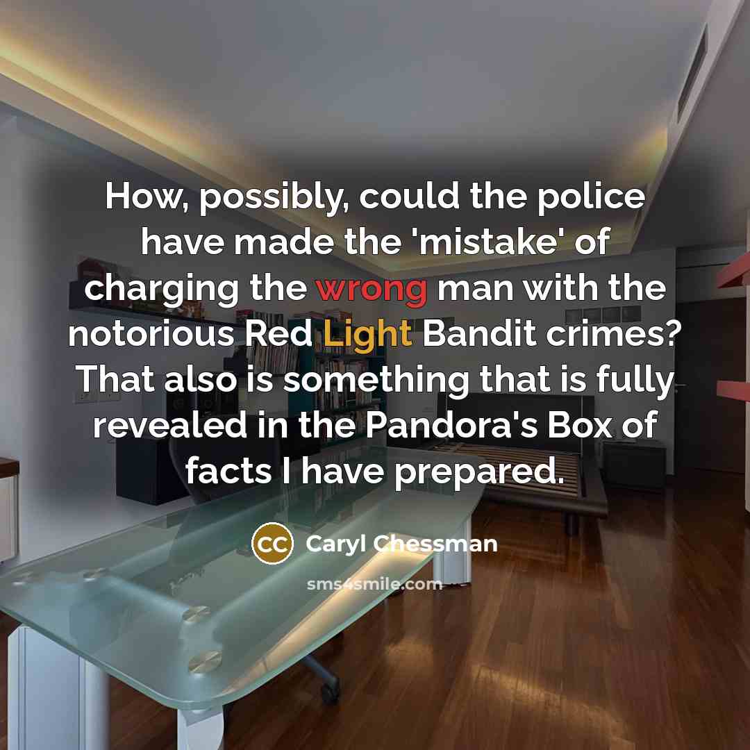 “How, possibly, could the police have made the 'mistake' of charging the wrong man with the notorious Red Light Bandit crimes? That also is something that is fully revealed in the Pandora's Box of facts I have prepared.” quote by Caryl Chessman