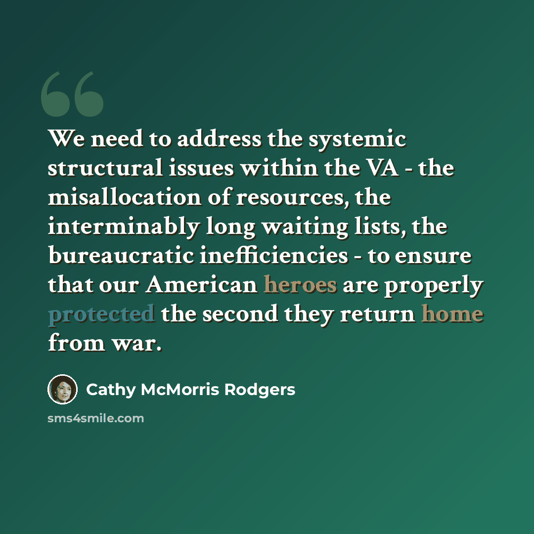 “We need to address the systemic structural issues within the VA - the misallocation of resources, the interminably long waiting lists, the bureaucratic inefficiencies - to ensure that our American heroes are properly protected the second they return home from war.” quote by Cathy McMorris Rodgers