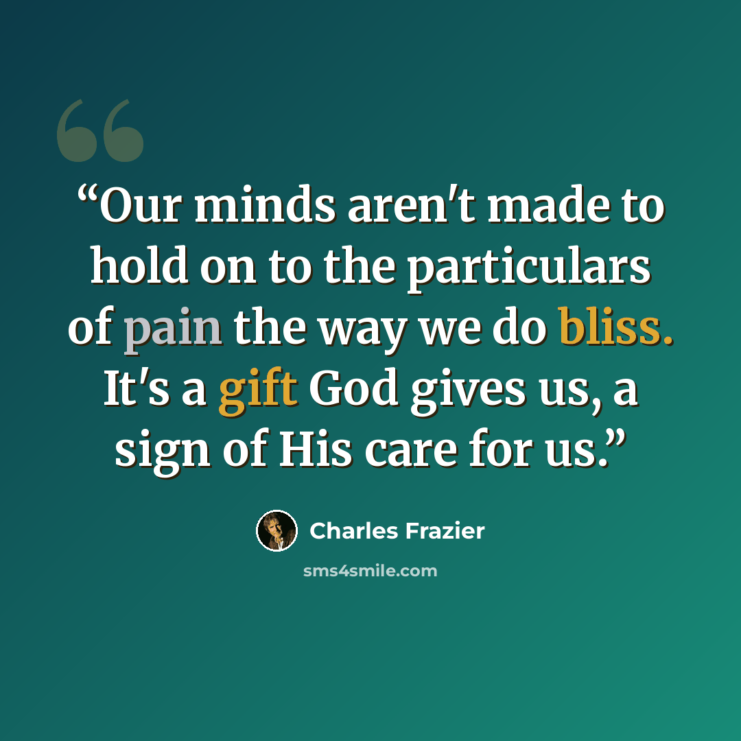 “Our minds aren't made to hold on to the particulars of pain the way we do bliss. It's a gift God gives us, a sign of His care for us.” quote by Charles Frazier