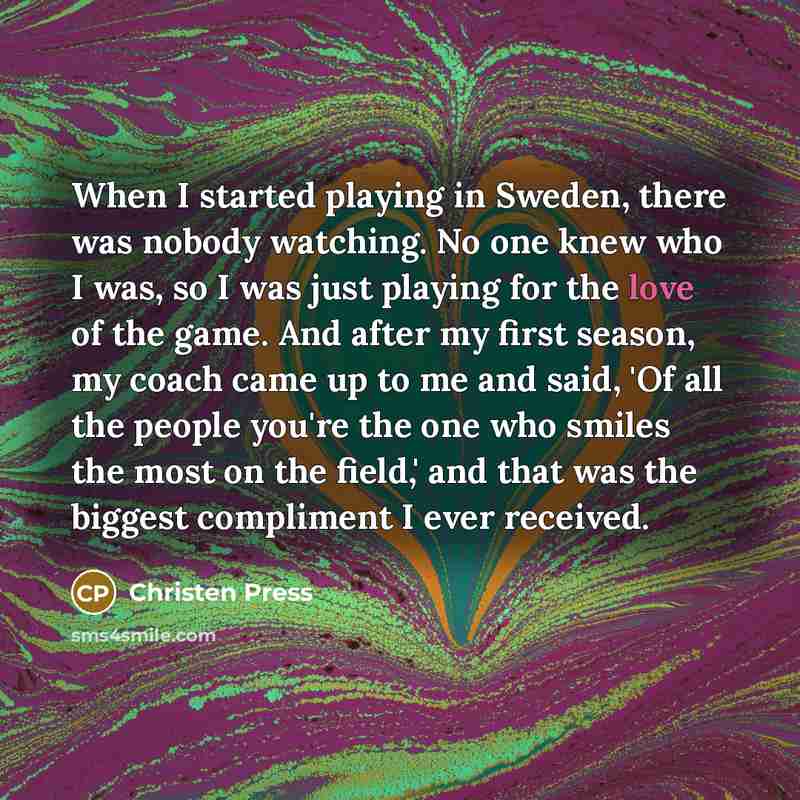 “When I started playing in Sweden, there was nobody watching. No one knew who I was, so I was just playing for the love of the game. And after my first season, my coach came up to me and said, 'Of all the people you're the one who smiles the most on the field,' and that was the biggest compliment I…” quote by Christen Press