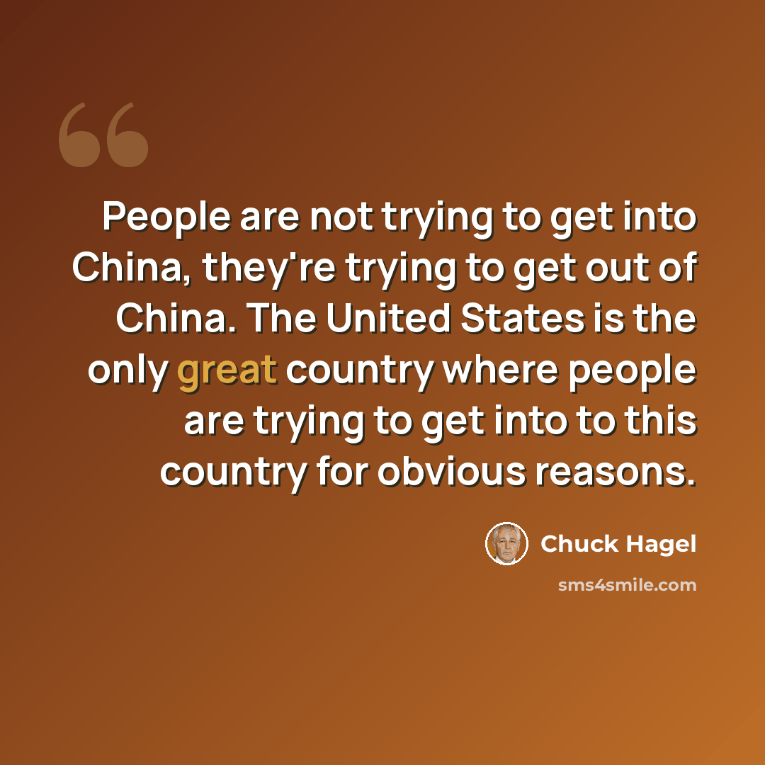 “People are not trying to get into China, they're trying to get out of China. The United States is the only great country where people are trying to get into to this country for obvious reasons.” quote by Chuck Hagel