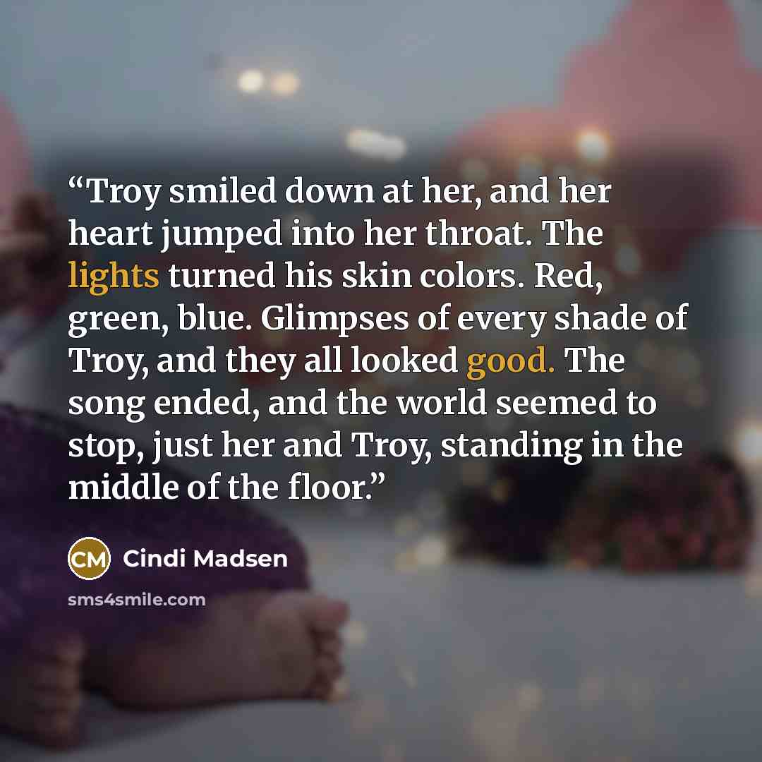 “Troy smiled down at her, and her heart jumped into her throat. The lights turned his skin colors. Red, green, blue. Glimpses of every shade of Troy, and they all looked good. The song ended, and the world seemed to stop, just her and Troy, standing in the middle of the floor.” quote by Cindi Madsen