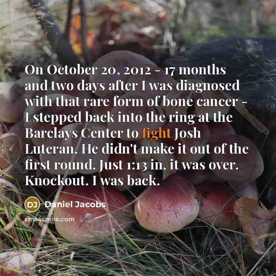 “On October 20, 2012 - 17 months and two days after I was diagnosed with that rare form of bone cancer - I stepped back into the ring at the Barclays Center to fight Josh Luteran. He didn't make it out of the first round. Just 1:13 in, it was over. Knockout. I was back.” quote by Daniel Jacobs