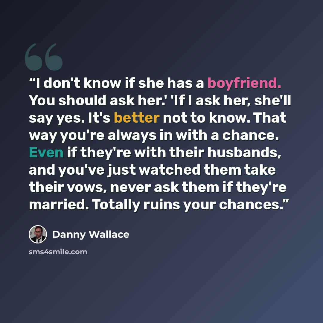 “I don't know if she has a boyfriend. You should ask her.' 'If I ask her, she'll say yes. It's better not to know. That way you're always in with a chance. Even if they're with their husbands, and you've just watched them take their vows, never ask them if they're married. Totally ruins your chances.” quote by Danny Wallace