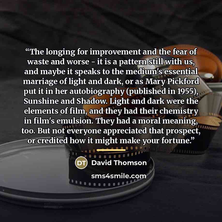 “The longing for improvement and the fear of waste and worse - it is a pattern still with us, and maybe it speaks to the medium's essential marriage of light and dark, or as Mary Pickford put it in her autobiography (published in 1955), Sunshine and Shadow. Light and dark were the elements of film…” quote by David Thomson